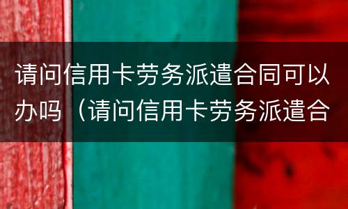 请问信用卡劳务派遣合同可以办吗（请问信用卡劳务派遣合同可以办吗安全吗）