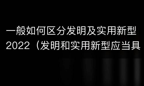 一般如何区分发明及实用新型2022（发明和实用新型应当具备什么条件）