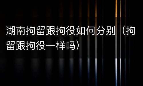 湖南拘留跟拘役如何分别（拘留跟拘役一样吗）