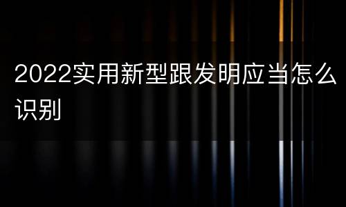 2022实用新型跟发明应当怎么识别