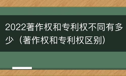 2022著作权和专利权不同有多少（著作权和专利权区别）