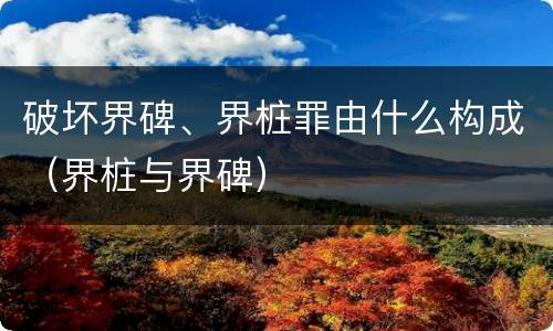 破坏界碑、界桩罪由什么构成（界桩与界碑）