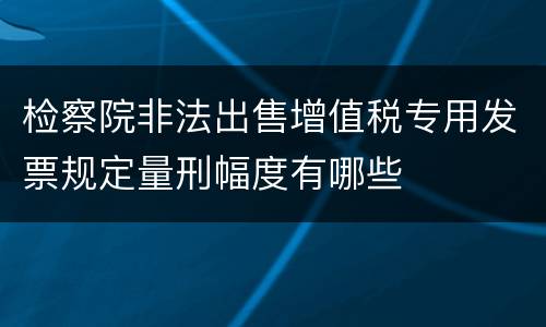 检察院非法出售增值税专用发票规定量刑幅度有哪些