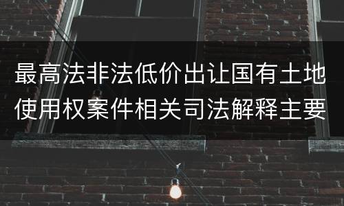 最高法非法低价出让国有土地使用权案件相关司法解释主要内容是什么