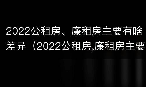 2022公租房、廉租房主要有啥差异（2022公租房,廉租房主要有啥差异呢）