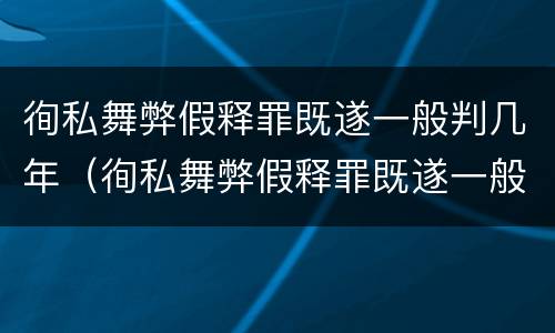 徇私舞弊假释罪既遂一般判几年（徇私舞弊假释罪既遂一般判几年以上）