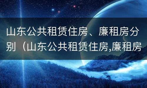 山东公共租赁住房、廉租房分别（山东公共租赁住房,廉租房分别是什么）