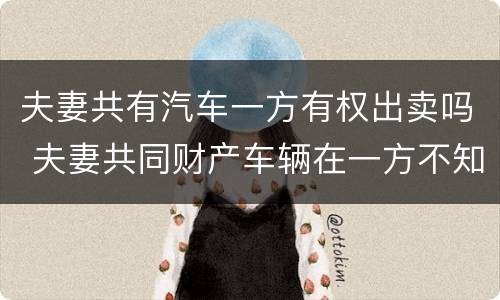 夫妻共有汽车一方有权出卖吗 夫妻共同财产车辆在一方不知情的情况下买卖