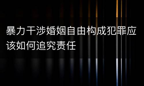 暴力干涉婚姻自由构成犯罪应该如何追究责任