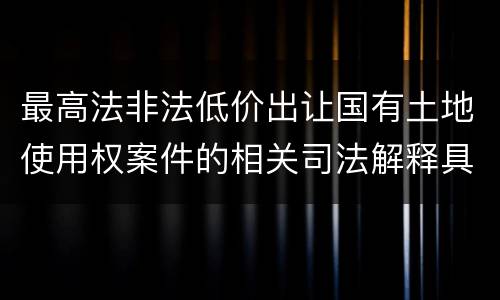 最高法非法低价出让国有土地使用权案件的相关司法解释具体有哪些重要内容