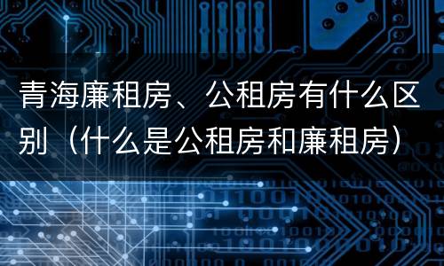 青海廉租房、公租房有什么区别（什么是公租房和廉租房）