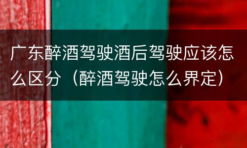 广东醉酒驾驶酒后驾驶应该怎么区分（醉酒驾驶怎么界定）