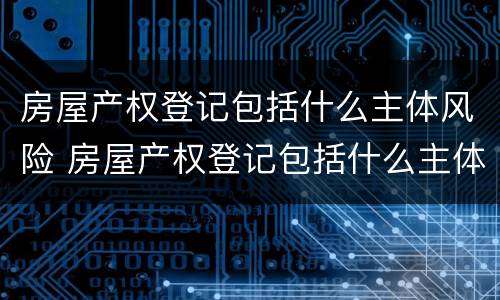 房屋产权登记包括什么主体风险 房屋产权登记包括什么主体风险类别