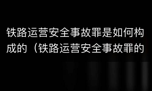 铁路运营安全事故罪是如何构成的（铁路运营安全事故罪的构成要件）