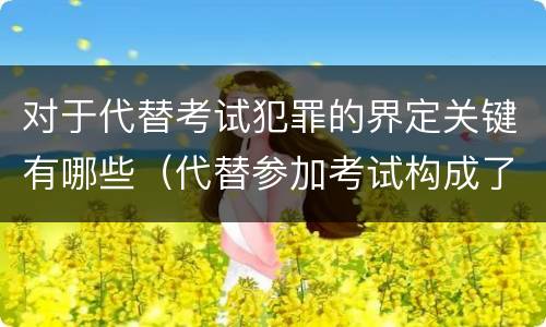 对于代替考试犯罪的界定关键有哪些（代替参加考试构成了什么犯罪）