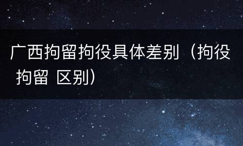 广西拘留拘役具体差别（拘役 拘留 区别）