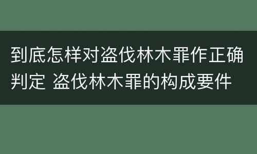 到底怎样对盗伐林木罪作正确判定 盗伐林木罪的构成要件