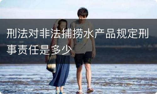 刑法对非法捕捞水产品规定刑事责任是多少