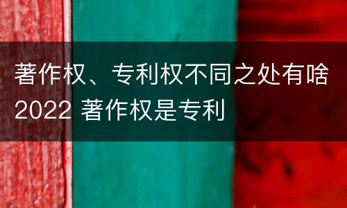 著作权、专利权不同之处有啥2022 著作权是专利