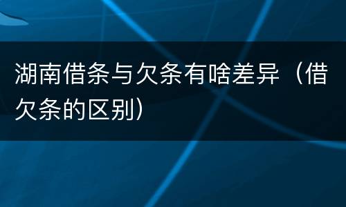 湖南借条与欠条有啥差异（借欠条的区别）