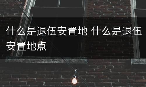 什么是退伍安置地 什么是退伍安置地点