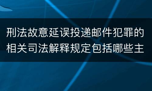 刑法故意延误投递邮件犯罪的相关司法解释规定包括哪些主要内容