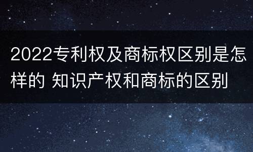 2022专利权及商标权区别是怎样的 知识产权和商标的区别