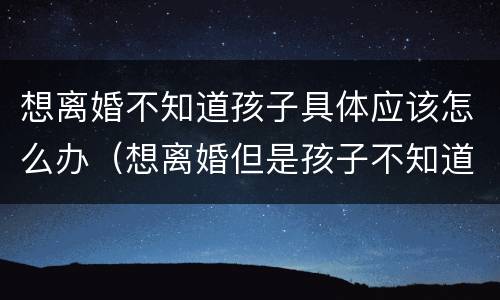 想离婚不知道孩子具体应该怎么办(想离婚但是孩子不知道该怎么办)