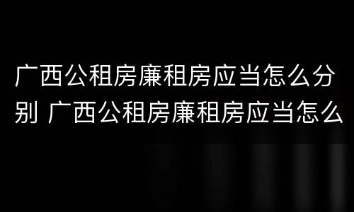 广西公租房廉租房应当怎么分别 广西公租房廉租房应当怎么分别进行申请