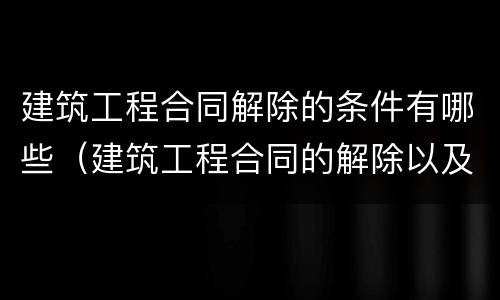 建筑工程合同解除的条件有哪些（建筑工程合同的解除以及后果处理）