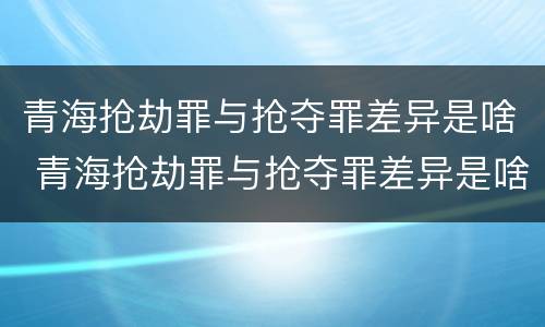青海抢劫罪与抢夺罪差异是啥 青海抢劫罪与抢夺罪差异是啥关系