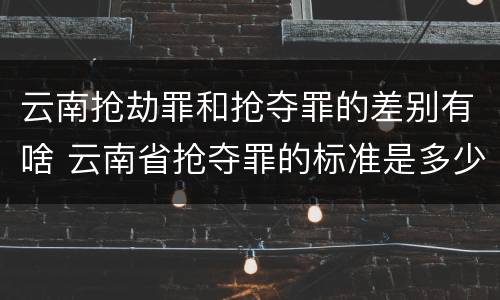 云南抢劫罪和抢夺罪的差别有啥 云南省抢夺罪的标准是多少?