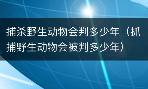 捕杀野生动物会判多少年（抓捕野生动物会被判多少年）