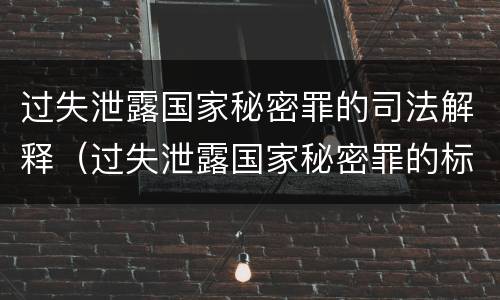 过失泄露国家秘密罪的司法解释（过失泄露国家秘密罪的标准有哪些）