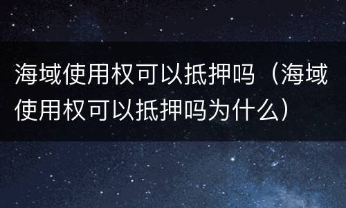 海域使用权可以抵押吗（海域使用权可以抵押吗为什么）
