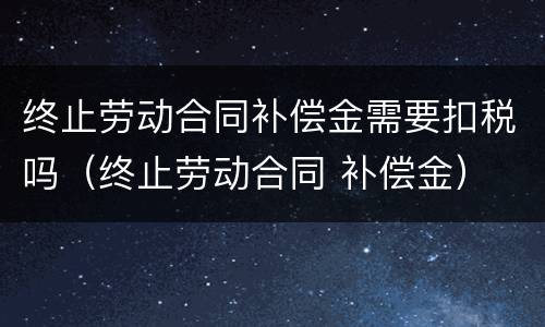 终止劳动合同补偿金需要扣税吗（终止劳动合同 补偿金）