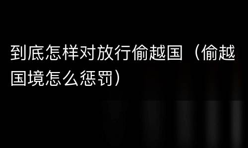 到底怎样对放行偷越国（偷越国境怎么惩罚）