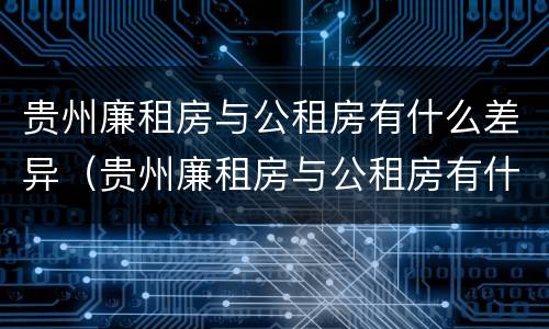 贵州廉租房与公租房有什么差异（贵州廉租房与公租房有什么差异吗）