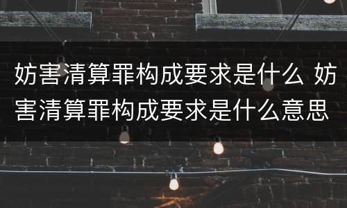 妨害清算罪构成要求是什么 妨害清算罪构成要求是什么意思