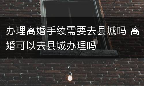 办理离婚手续需要去县城吗 离婚可以去县城办理吗