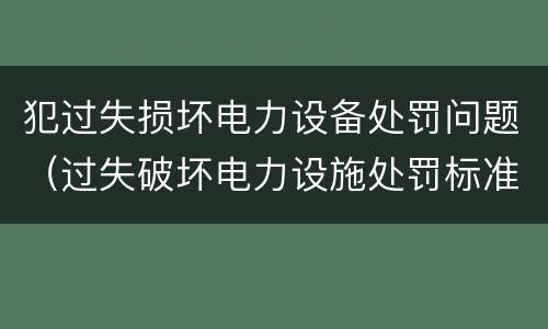 犯过失损坏电力设备处罚问题（过失破坏电力设施处罚标准）
