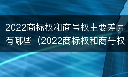 2022商标权和商号权主要差异有哪些（2022商标权和商号权主要差异有哪些呢）