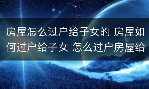 房屋怎么过户给子女的 房屋如何过户给子女 怎么过户房屋给子女