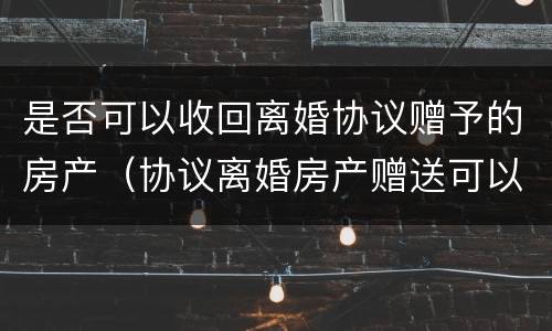 是否可以收回离婚协议赠予的房产（协议离婚房产赠送可以撤回吗）