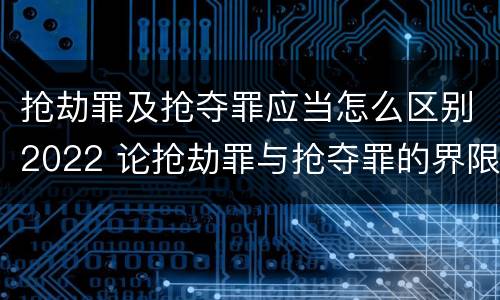 抢劫罪及抢夺罪应当怎么区别2022 论抢劫罪与抢夺罪的界限