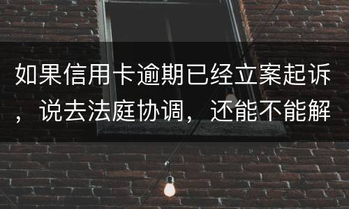 如果信用卡逾期已经立案起诉，说去法庭协调，还能不能解决