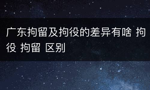 广东拘留及拘役的差异有啥 拘役 拘留 区别