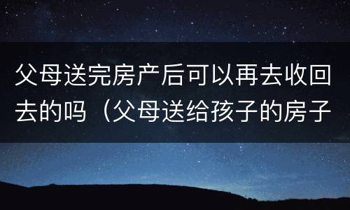父母送完房产后可以再去收回去的吗（父母送给孩子的房子可以收回吗）