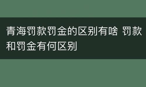 青海罚款罚金的区别有啥 罚款和罚金有何区别