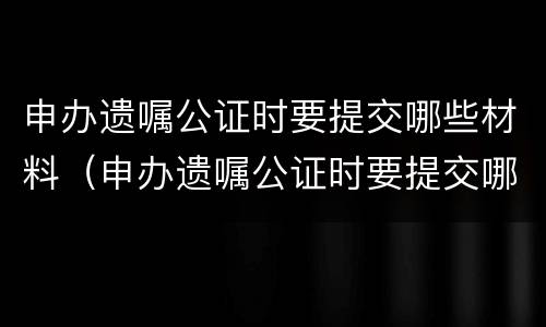 申办遗嘱公证时要提交哪些材料（申办遗嘱公证时要提交哪些材料和材料）